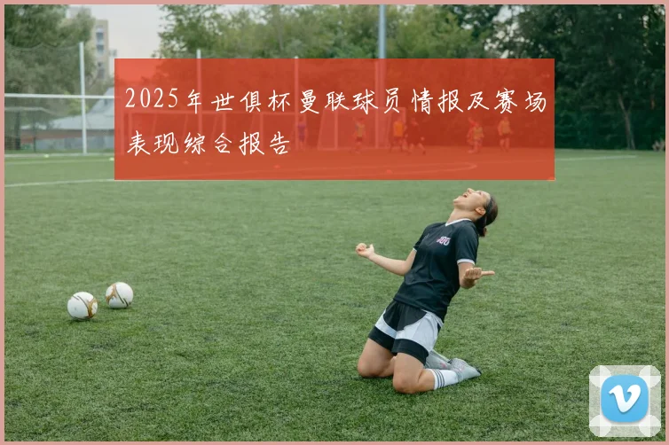 2025年世俱杯曼联球员情报及赛场表现综合报告