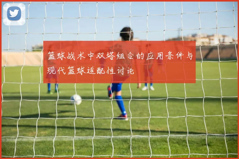 篮球战术中双塔组合的应用条件与现代篮球适配性讨论