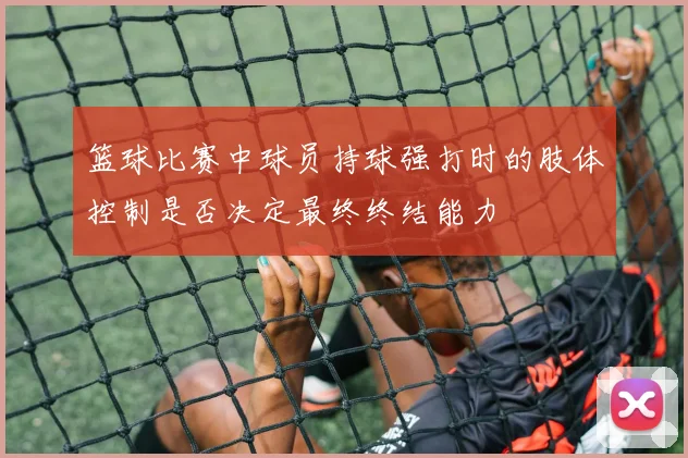 篮球比赛中球员持球强打时的肢体控制是否决定最终终结能力