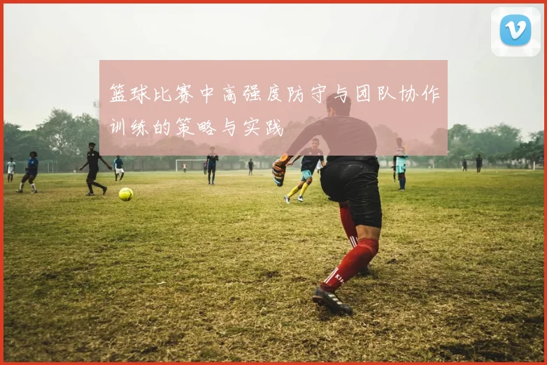 篮球比赛中高强度防守与团队协作训练的策略与实践