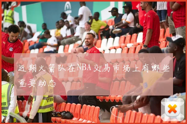 近期火箭队在NBA交易市场上有哪些重要动态