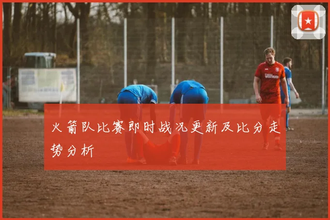 火箭队比赛即时战况更新及比分走势分析